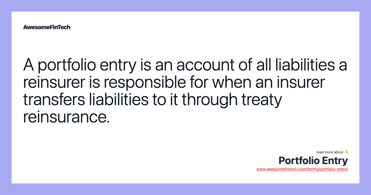 A portfolio entry is an account of all liabilities a reinsurer is responsible for when an insurer transfers liabilities to it through treaty reinsurance.