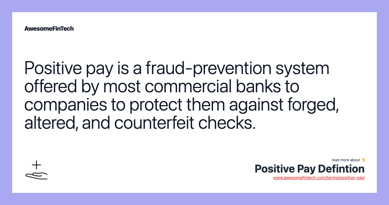 Positive pay is a fraud-prevention system offered by most commercial banks to companies to protect them against forged, altered, and counterfeit checks.
