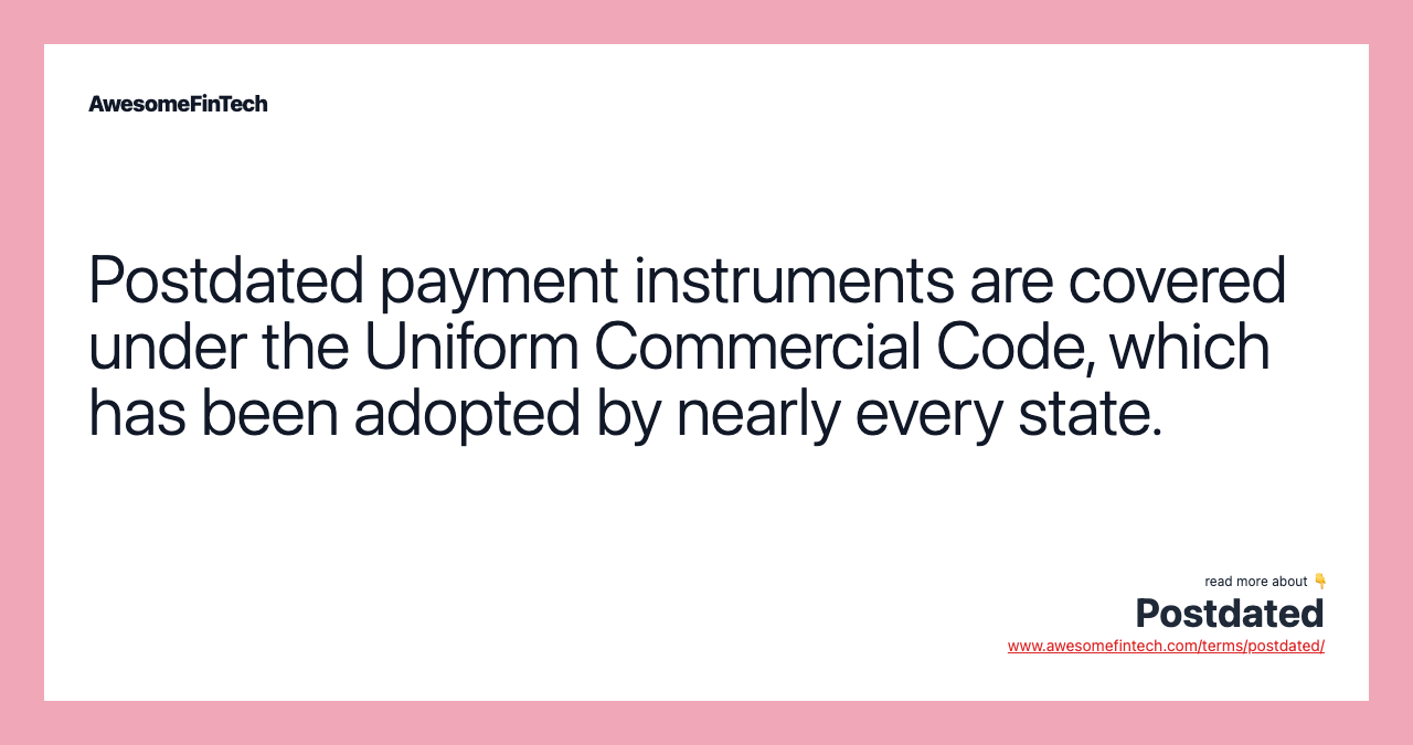 Postdated payment instruments are covered under the Uniform Commercial Code, which has been adopted by nearly every state.