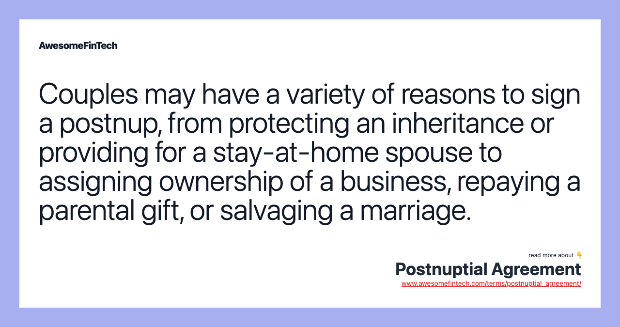 Couples may have a variety of reasons to sign a postnup, from protecting an inheritance or providing for a stay-at-home spouse to assigning ownership of a business, repaying a parental gift, or salvaging a marriage.