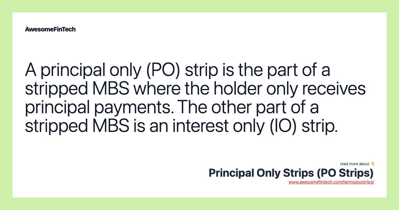 A principal only (PO) strip is the part of a stripped MBS where the holder only receives principal payments. The other part of a stripped MBS is an interest only (IO) strip.