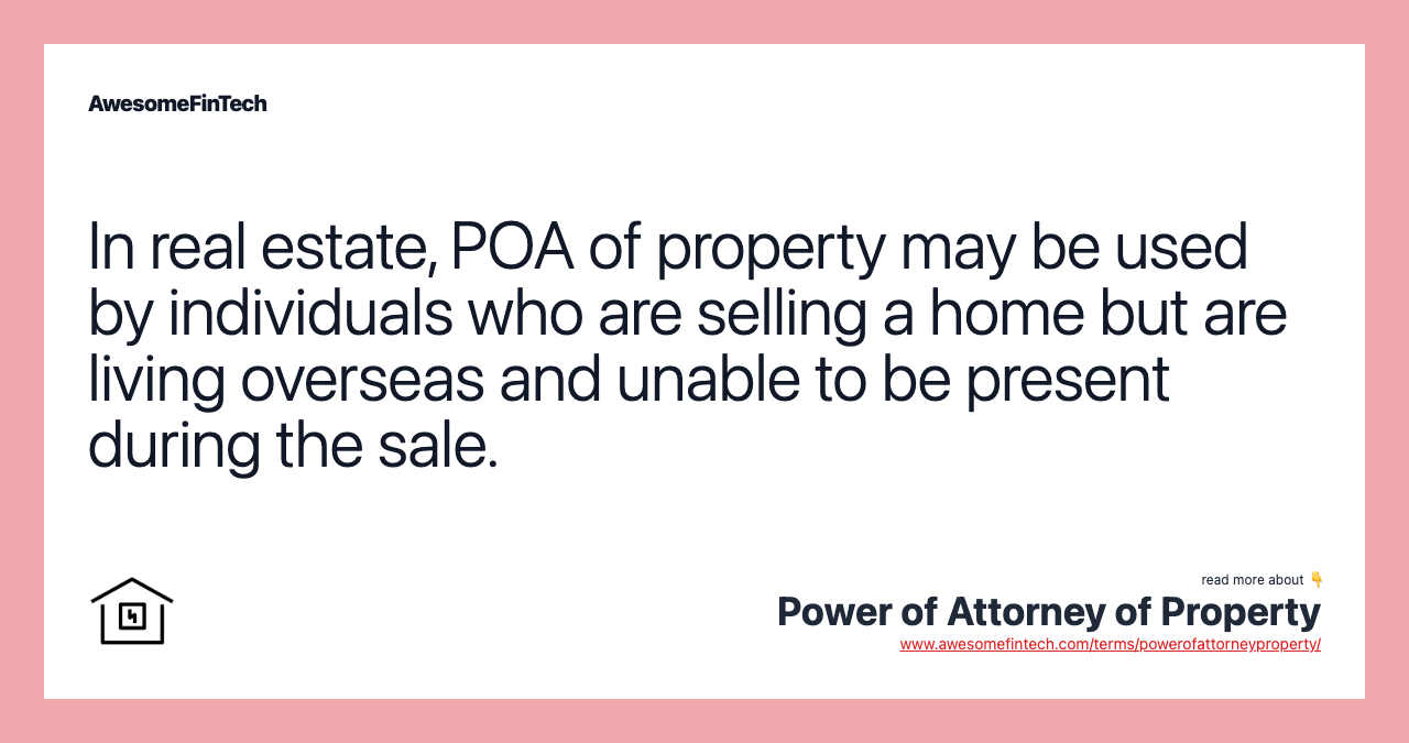 In real estate, POA of property may be used by individuals who are selling a home but are living overseas and unable to be present during the sale.