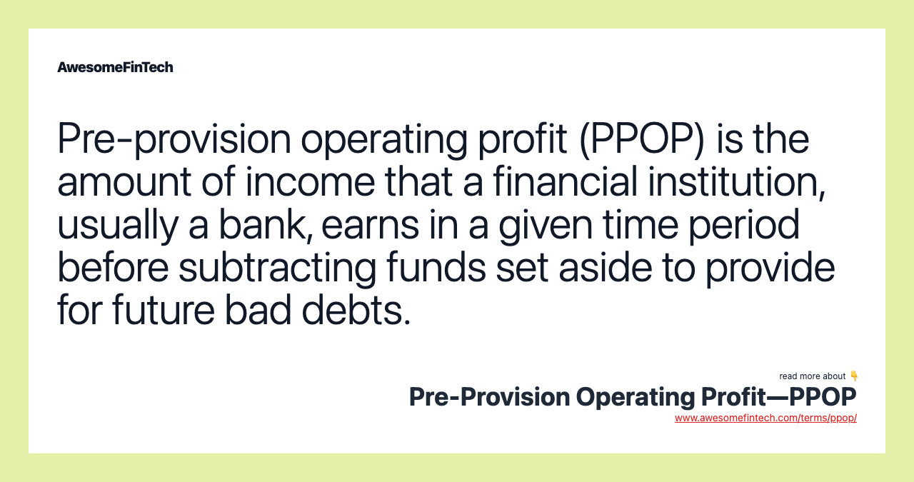 Pre-provision operating profit (PPOP) is the amount of income that a financial institution, usually a bank, earns in a given time period before subtracting funds set aside to provide for future bad debts.