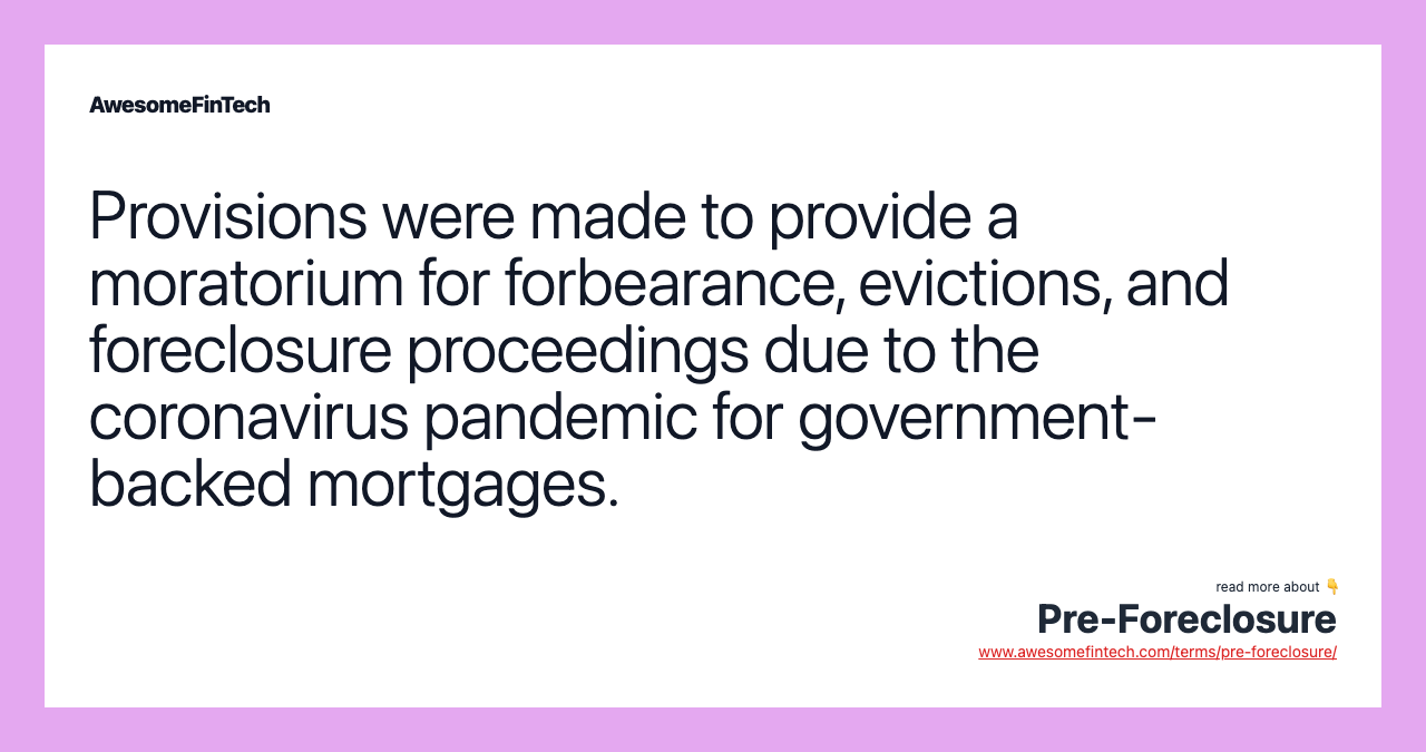 Provisions were made to provide a moratorium for forbearance, evictions, and foreclosure proceedings due to the coronavirus pandemic for government-backed mortgages.