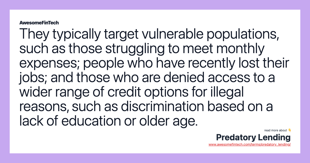 They typically target vulnerable populations, such as those struggling to meet monthly expenses; people who have recently lost their jobs; and those who are denied access to a wider range of credit options for illegal reasons, such as discrimination based on a lack of education or older age.