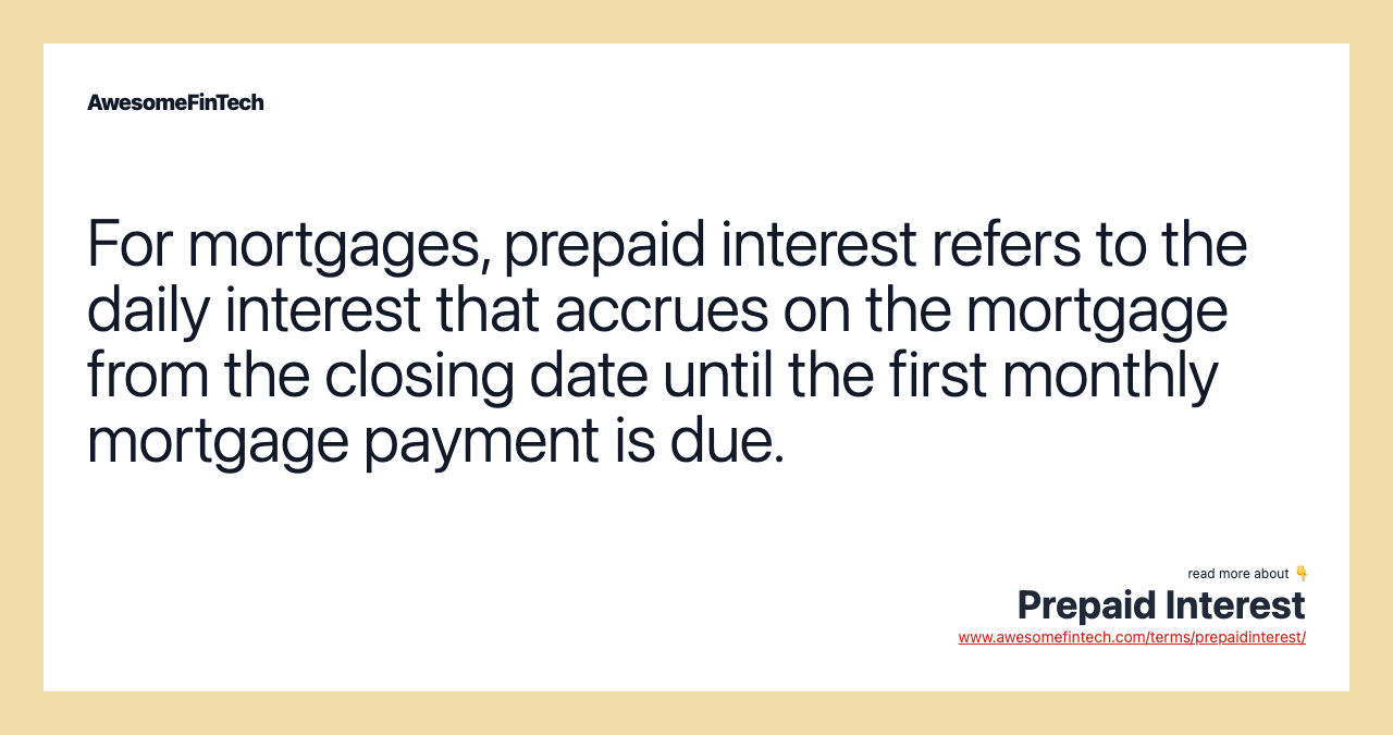 For mortgages, prepaid interest refers to the daily interest that accrues on the mortgage from the closing date until the first monthly mortgage payment is due.
