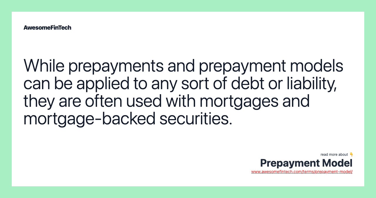 While prepayments and prepayment models can be applied to any sort of debt or liability, they are often used with mortgages and mortgage-backed securities.