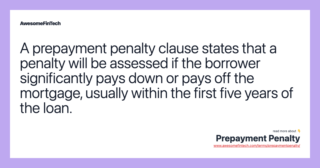 A prepayment penalty clause states that a penalty will be assessed if the borrower significantly pays down or pays off the mortgage, usually within the first five years of the loan.