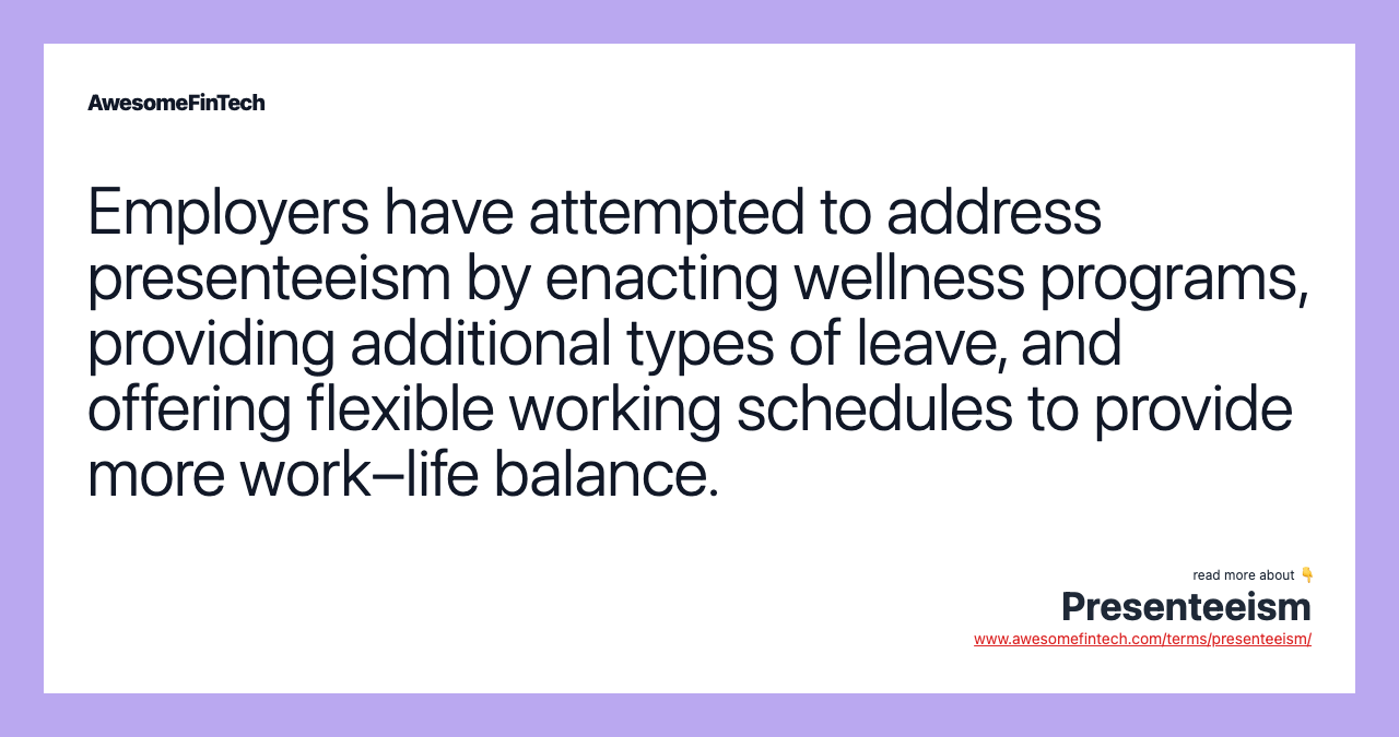 Employers have attempted to address presenteeism by enacting wellness programs, providing additional types of leave, and offering flexible working schedules to provide more work–life balance.