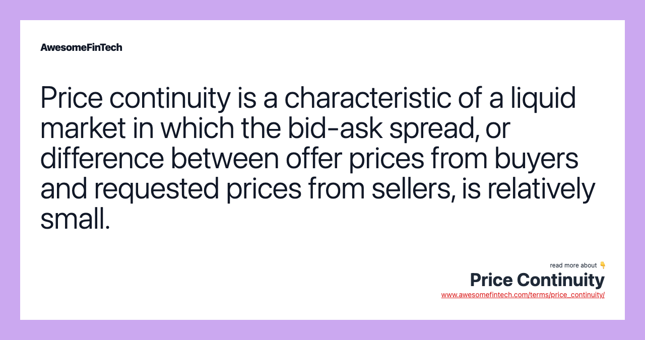 Price continuity is a characteristic of a liquid market in which the bid-ask spread, or difference between offer prices from buyers and requested prices from sellers, is relatively small.