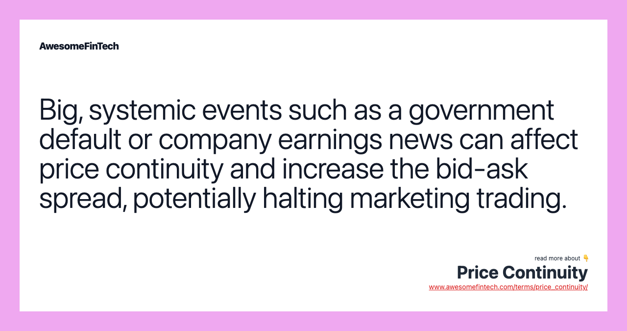 Big, systemic events such as a government default or company earnings news can affect price continuity and increase the bid-ask spread, potentially halting marketing trading.