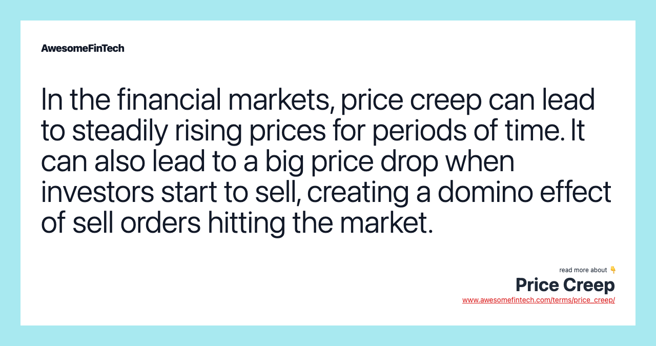 In the financial markets, price creep can lead to steadily rising prices for periods of time. It can also lead to a big price drop when investors start to sell, creating a domino effect of sell orders hitting the market.