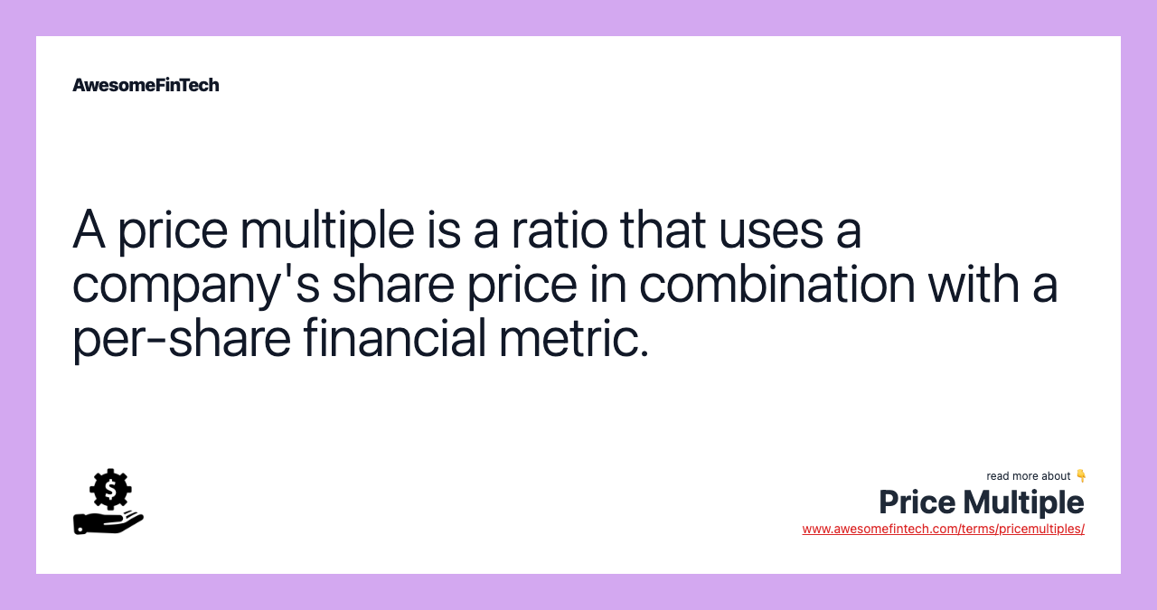A price multiple is a ratio that uses a company's share price in combination with a per-share financial metric.