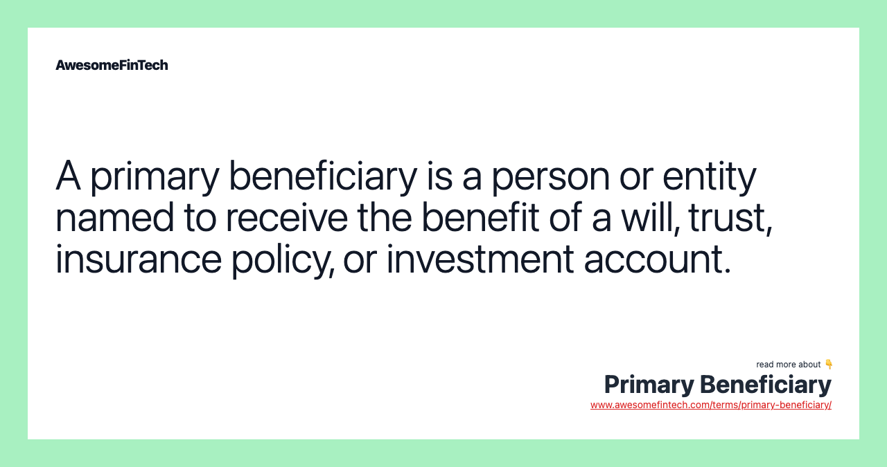 A primary beneficiary is a person or entity named to receive the benefit of a will, trust, insurance policy, or investment account.