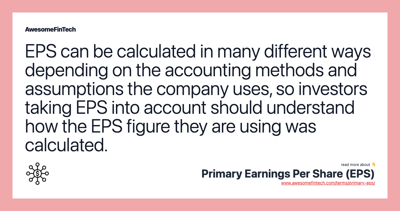 EPS can be calculated in many different ways depending on the accounting methods and assumptions the company uses, so investors taking EPS into account should understand how the EPS figure they are using was calculated.