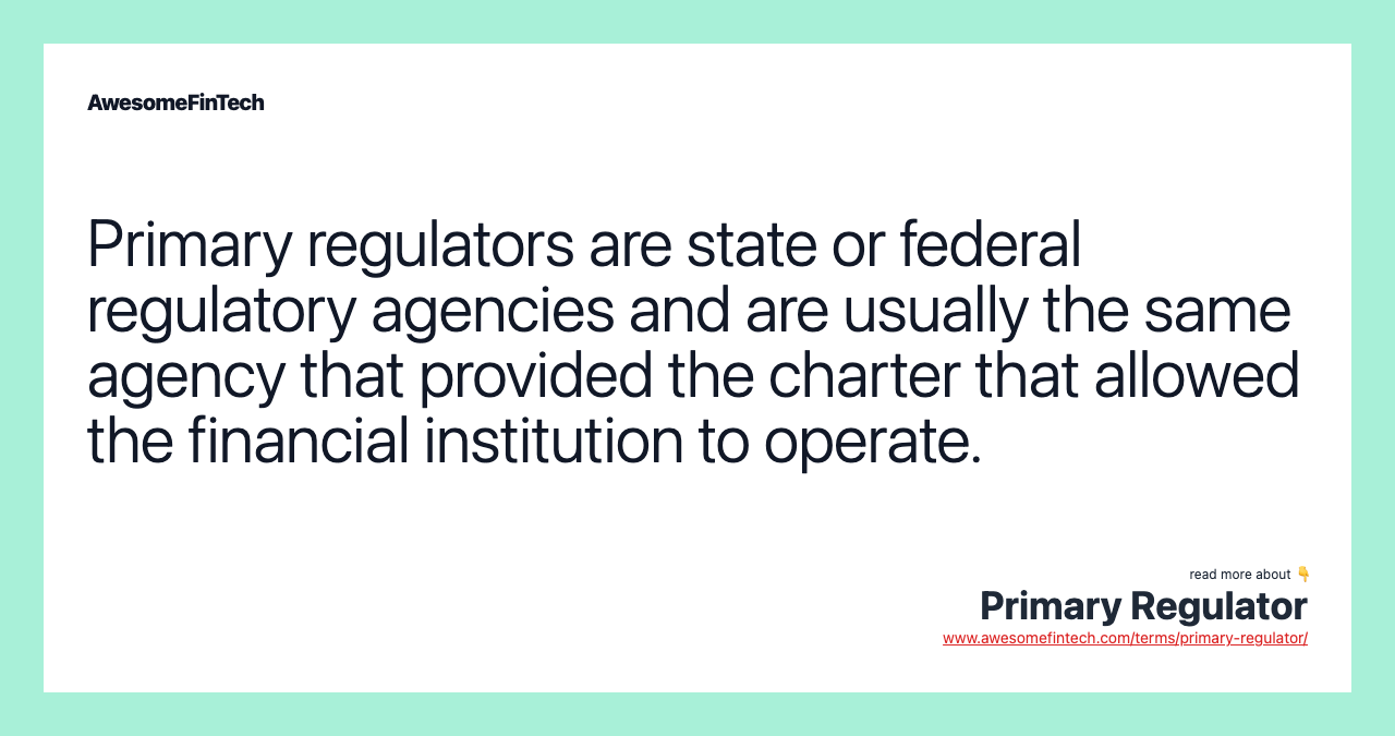 Primary regulators are state or federal regulatory agencies and are usually the same agency that provided the charter that allowed the financial institution to operate.