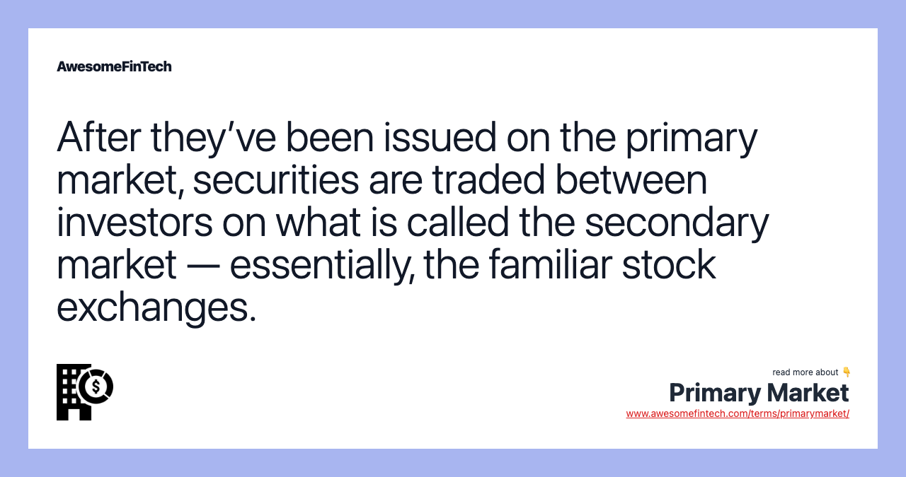 After they’ve been issued on the primary market, securities are traded between investors on what is called the secondary market — essentially, the familiar stock exchanges.