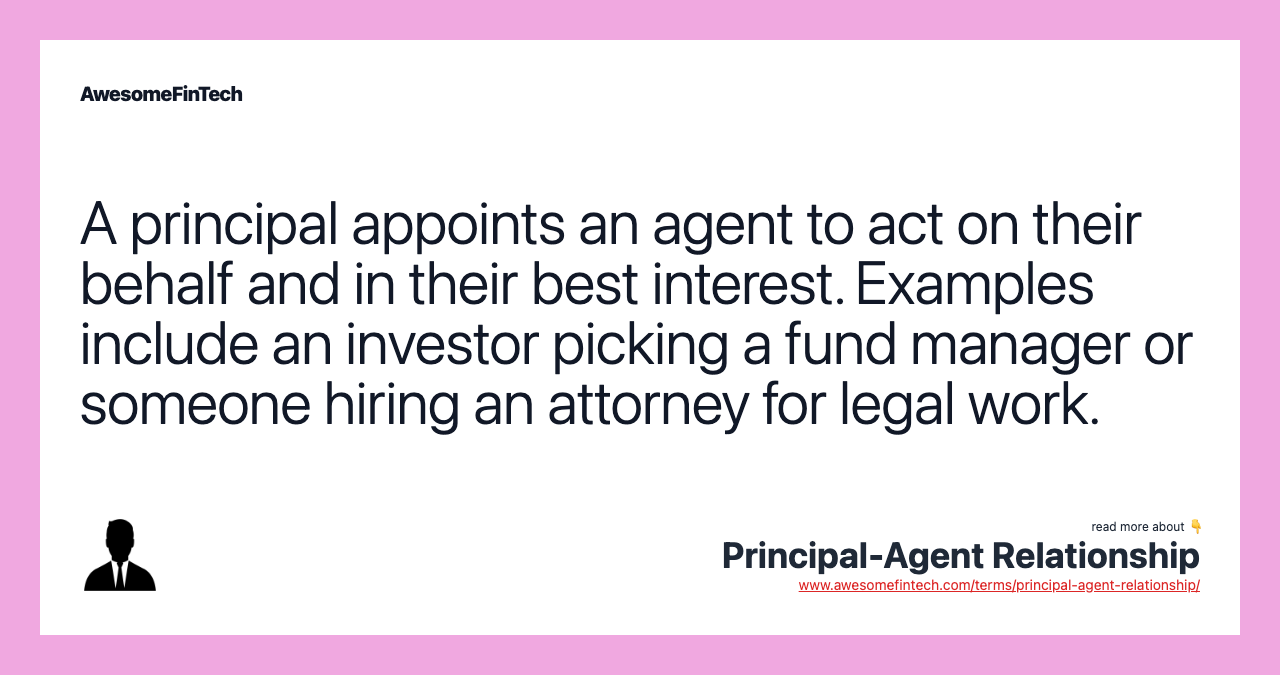 A principal appoints an agent to act on their behalf and in their best interest. Examples include an investor picking a fund manager or someone hiring an attorney for legal work.