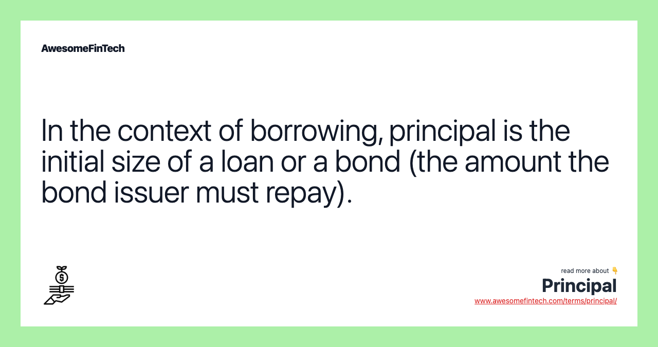 In the context of borrowing, principal is the initial size of a loan or a bond (the amount the bond issuer must repay).