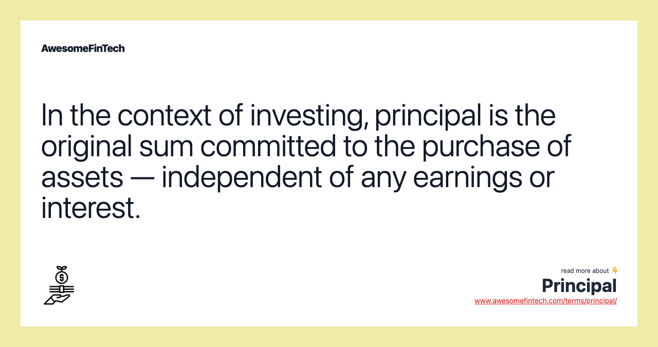 In the context of investing, principal is the original sum committed to the purchase of assets — independent of any earnings or interest.