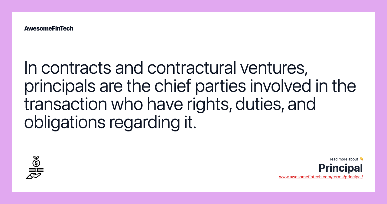 In contracts and contractural ventures, principals are the chief parties involved in the transaction who have rights, duties, and obligations regarding it.