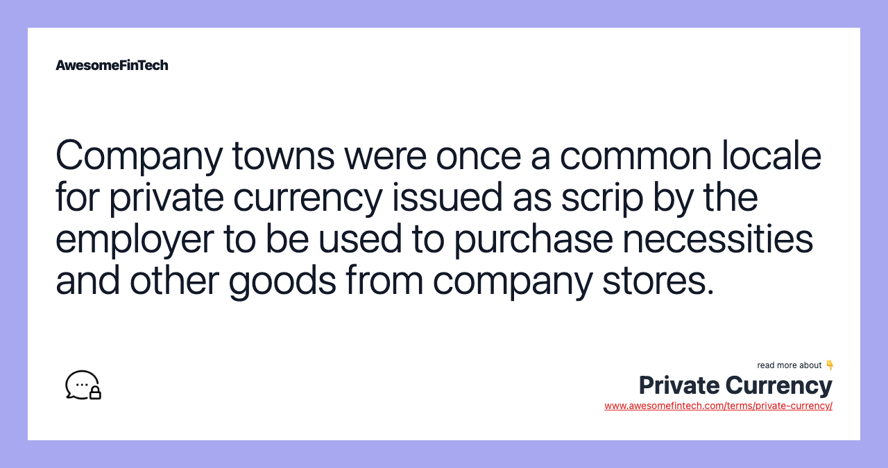Company towns were once a common locale for private currency issued as scrip by the employer to be used to purchase necessities and other goods from company stores.