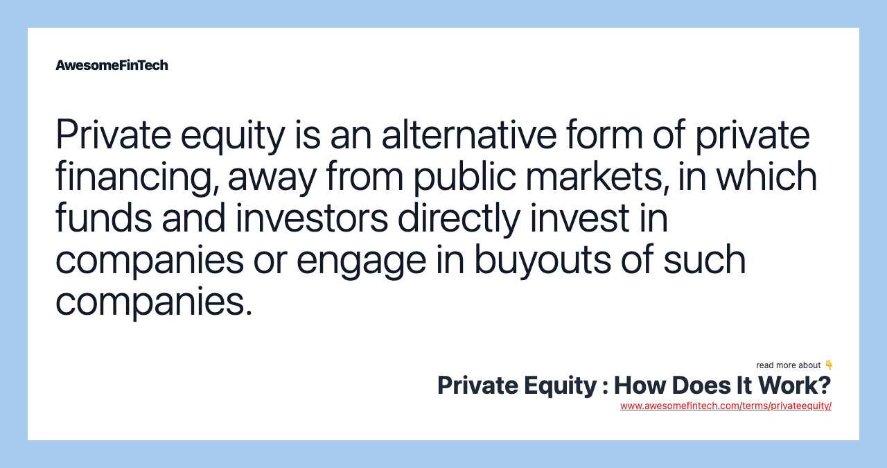 Private equity is an alternative form of private financing, away from public markets, in which funds and investors directly invest in companies or engage in buyouts of such companies.