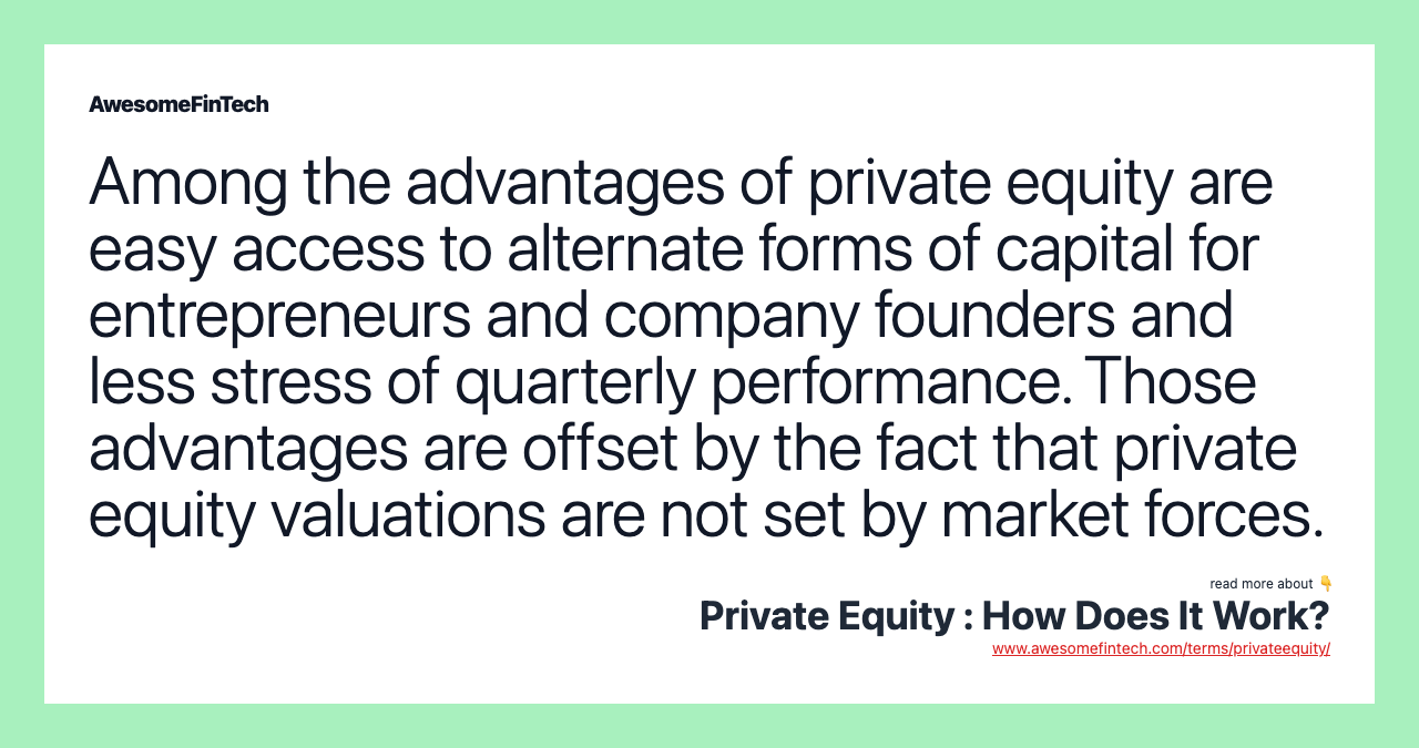 Among the advantages of private equity are easy access to alternate forms of capital for entrepreneurs and company founders and less stress of quarterly performance. Those advantages are offset by the fact that private equity valuations are not set by market forces.