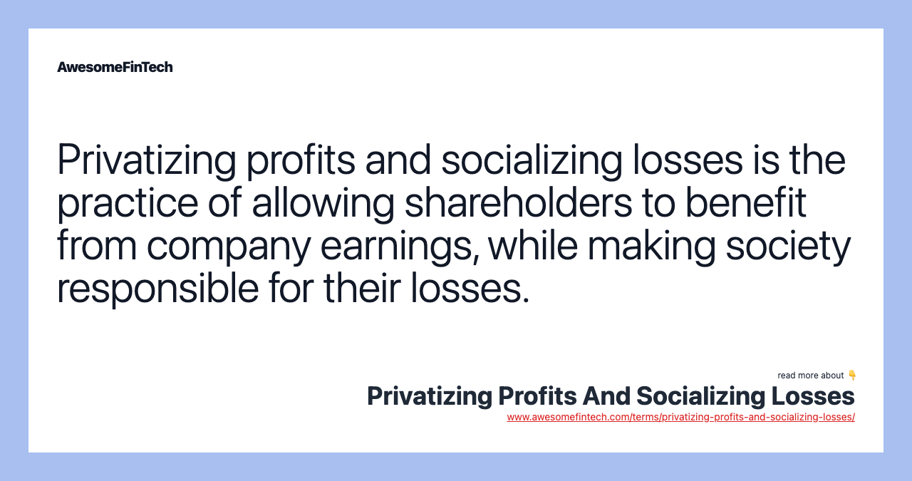 Privatizing profits and socializing losses is the practice of allowing shareholders to benefit from company earnings, while making society responsible for their losses.