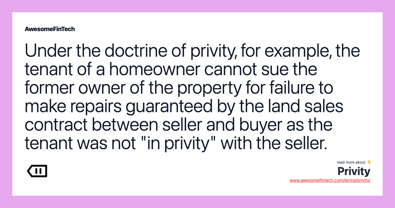 Under the doctrine of privity, for example, the tenant of a homeowner cannot sue the former owner of the property for failure to make repairs guaranteed by the land sales contract between seller and buyer as the tenant was not "in privity" with the seller.