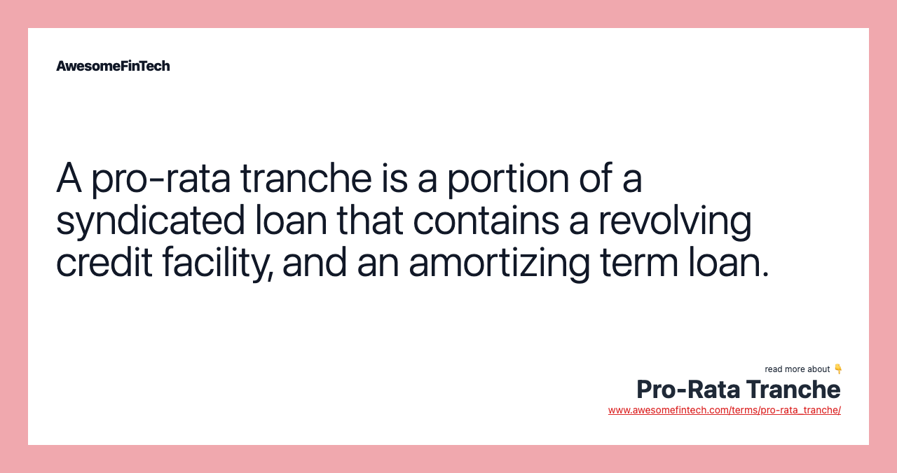 A pro-rata tranche is a portion of a syndicated loan that contains a revolving credit facility, and an amortizing term loan.