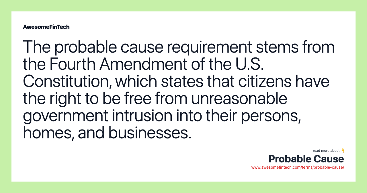 The probable cause requirement stems from the Fourth Amendment of the U.S. Constitution, which states that citizens have the right to be free from unreasonable government intrusion into their persons, homes, and businesses.