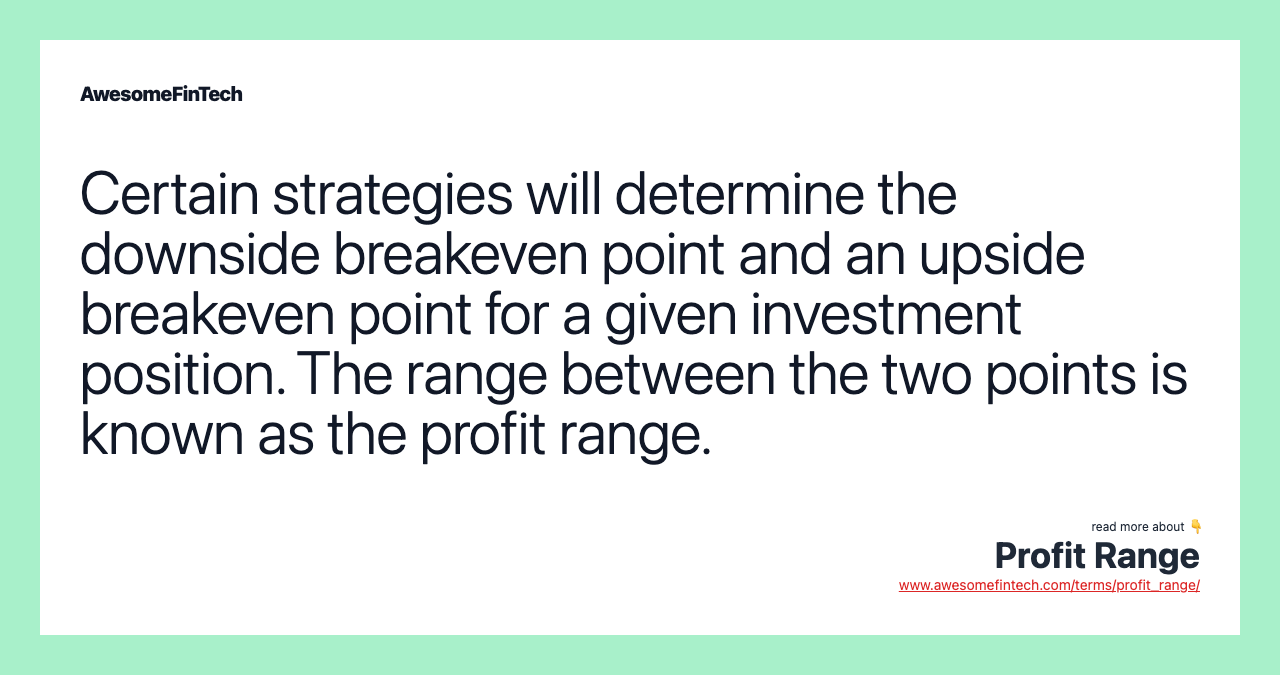 Certain strategies will determine the downside breakeven point and an upside breakeven point for a given investment position. The range between the two points is known as the profit range.