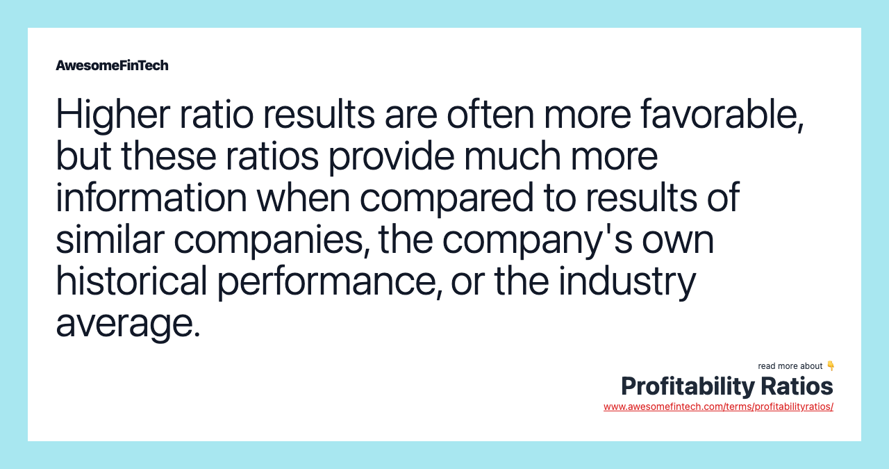Higher ratio results are often more favorable, but these ratios provide much more information when compared to results of similar companies, the company's own historical performance, or the industry average.
