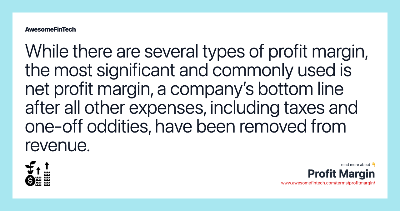 While there are several types of profit margin, the most significant and commonly used is net profit margin, a company’s bottom line after all other expenses, including taxes and one-off oddities, have been removed from revenue.