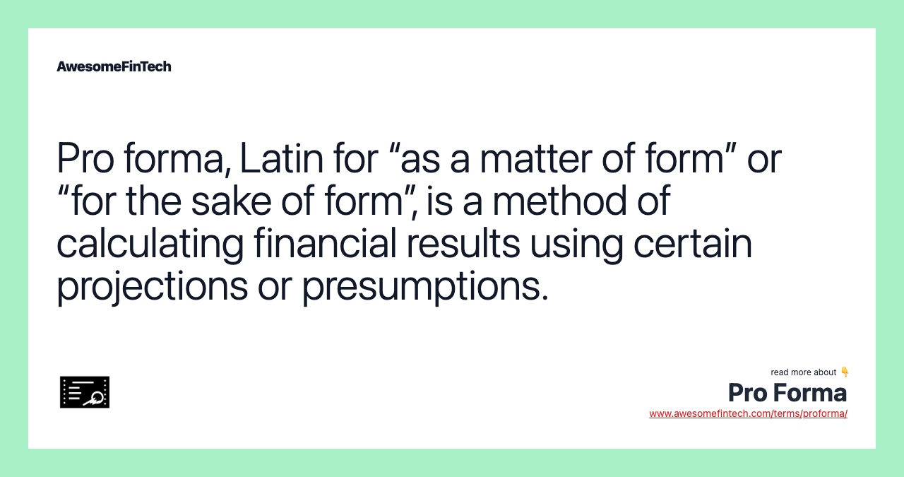 Pro forma, Latin for “as a matter of form” or “for the sake of form”, is a method of calculating financial results using certain projections or presumptions.