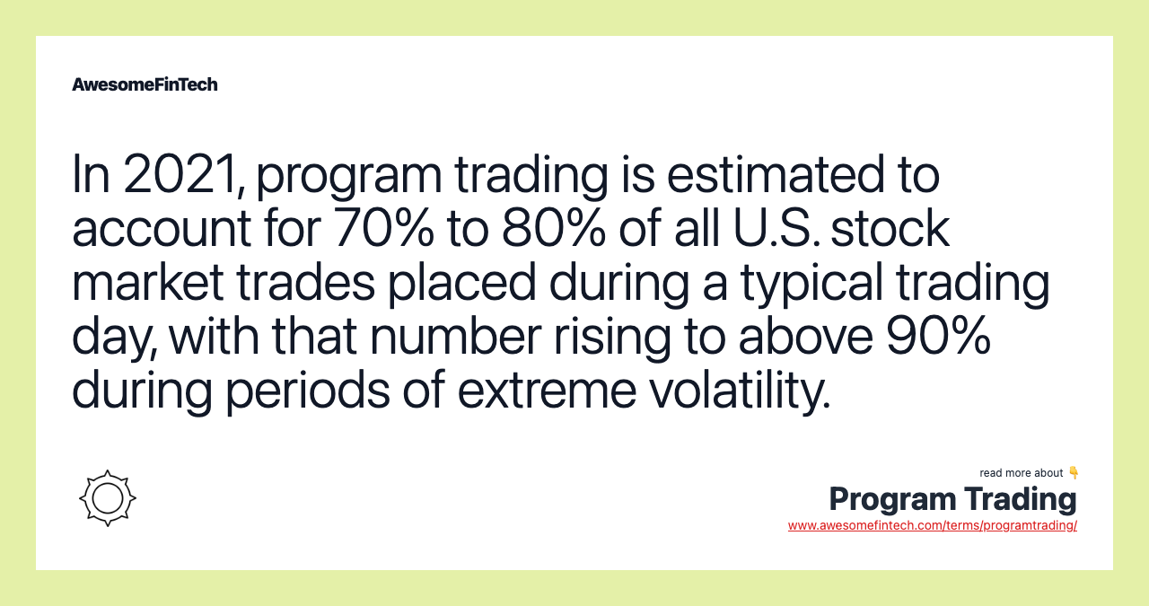 In 2021, program trading is estimated to account for 70% to 80% of all U.S. stock market trades placed during a typical trading day, with that number rising to above 90% during periods of extreme volatility.