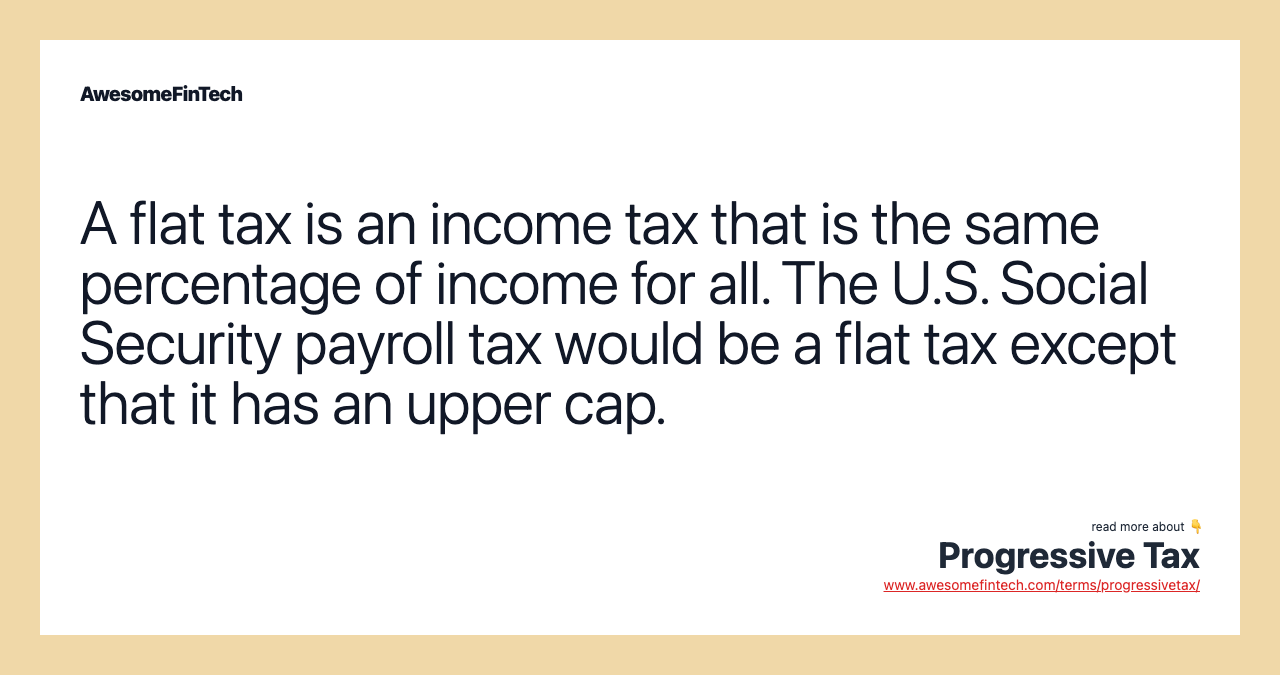 A flat tax is an income tax that is the same percentage of income for all. The U.S. Social Security payroll tax would be a flat tax except that it has an upper cap.