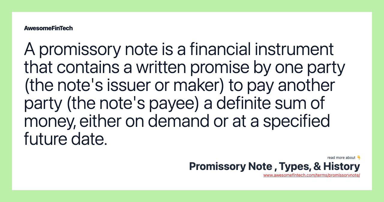 A promissory note is a financial instrument that contains a written promise by one party (the note's issuer or maker) to pay another party (the note's payee) a definite sum of money, either on demand or at a specified future date.