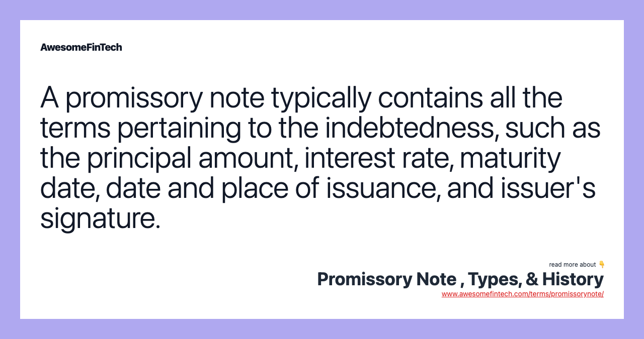 A promissory note typically contains all the terms pertaining to the indebtedness, such as the principal amount, interest rate, maturity date, date and place of issuance, and issuer's signature.