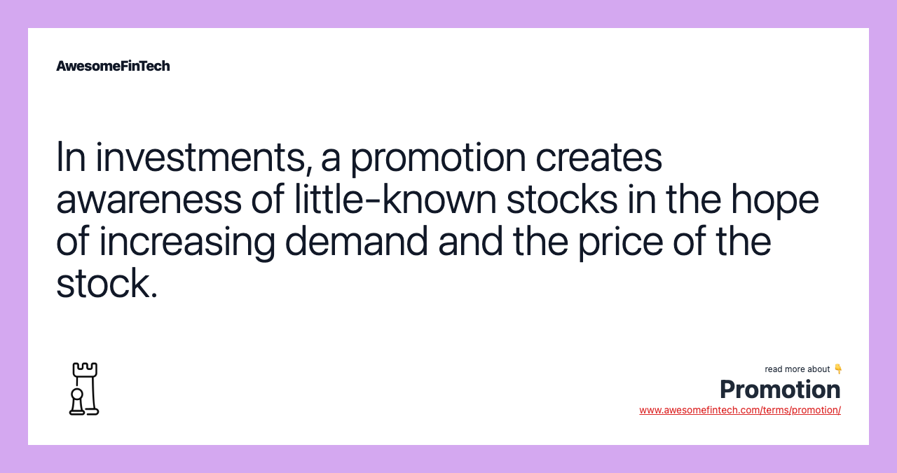 In investments, a promotion creates awareness of little-known stocks in the hope of increasing demand and the price of the stock.