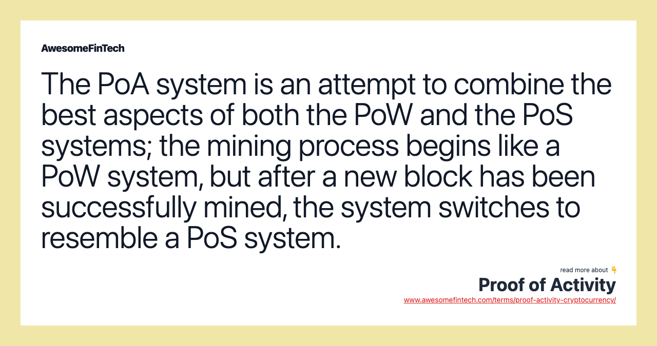 The PoA system is an attempt to combine the best aspects of both the PoW and the PoS systems; the mining process begins like a PoW system, but after a new block has been successfully mined, the system switches to resemble a PoS system.