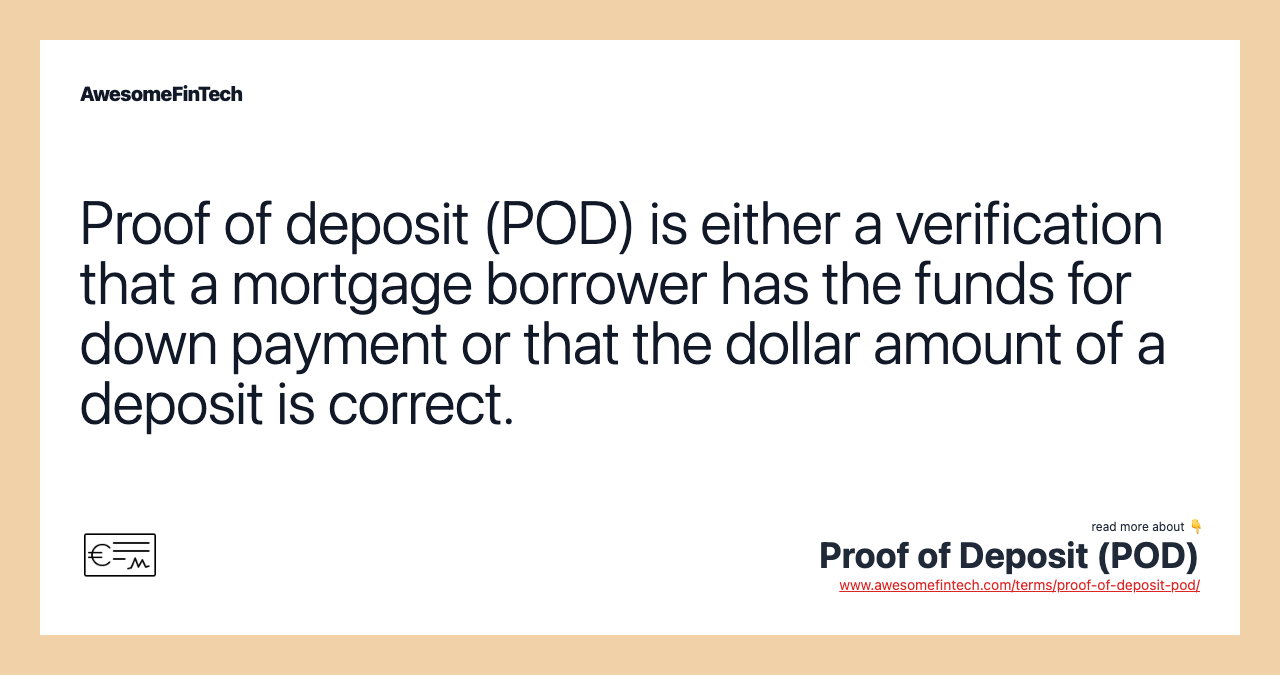 Proof of deposit (POD) is either a verification that a mortgage borrower has the funds for down payment or that the dollar amount of a deposit is correct.