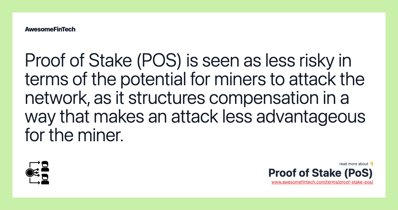 Proof of Stake (POS) is seen as less risky in terms of the potential for miners to attack the network, as it structures compensation in a way that makes an attack less advantageous for the miner.