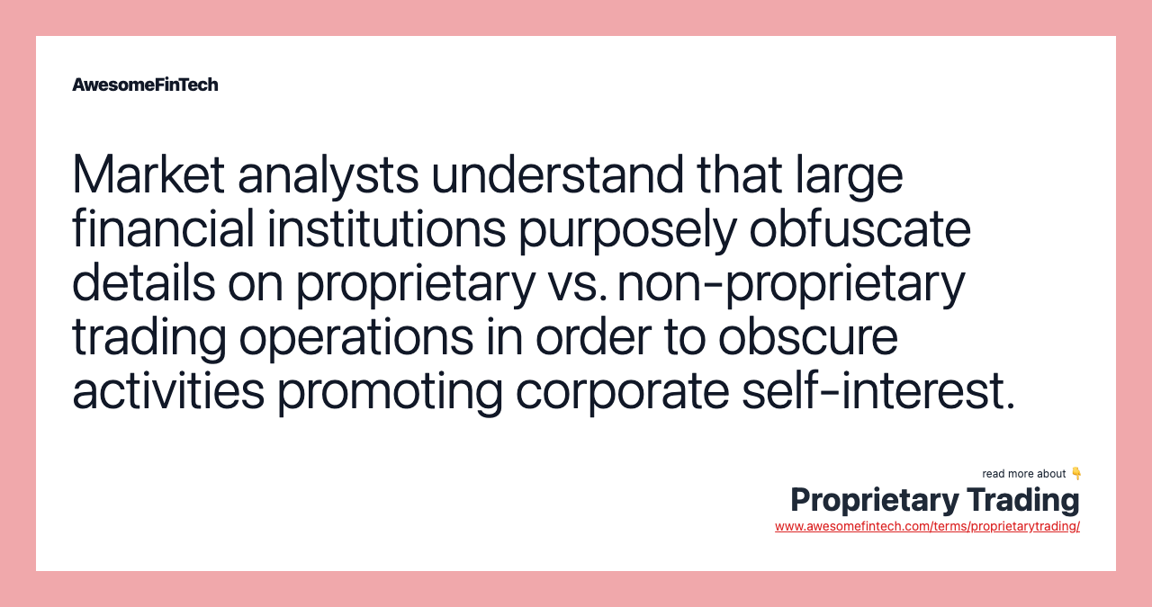 Market analysts understand that large financial institutions purposely obfuscate details on proprietary vs. non-proprietary trading operations in order to obscure activities promoting corporate self-interest.