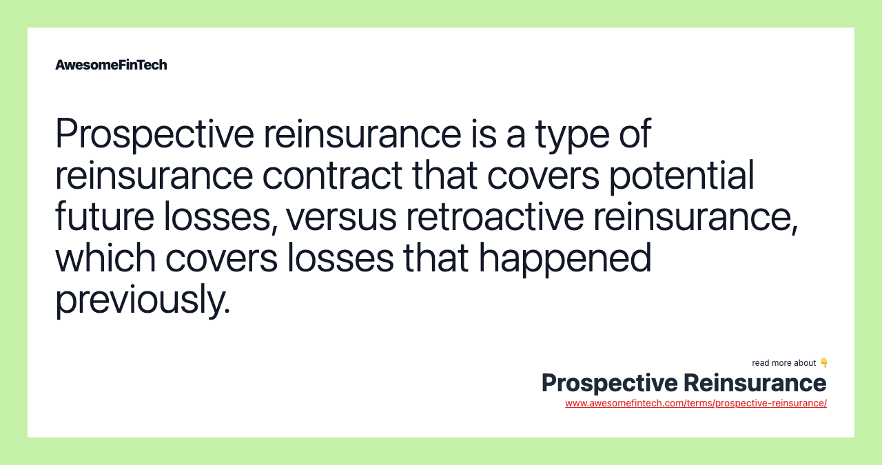 Prospective reinsurance is a type of reinsurance contract that covers potential future losses, versus retroactive reinsurance, which covers losses that happened previously.