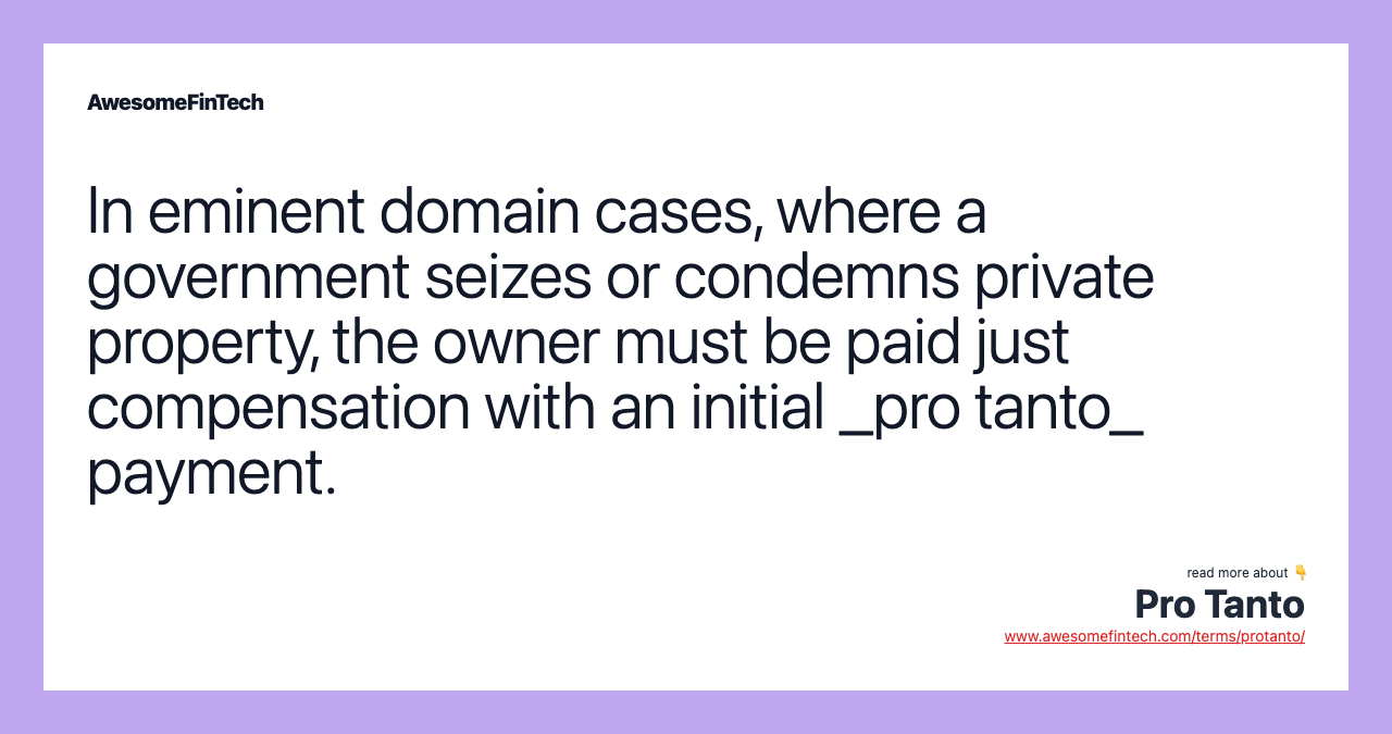 In eminent domain cases, where a government seizes or condemns private property, the owner must be paid just compensation with an initial _pro tanto_ payment.