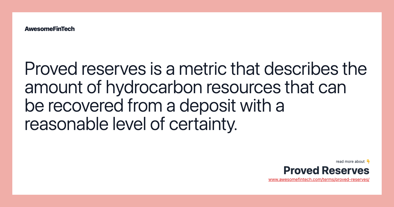 Proved reserves is a metric that describes the amount of hydrocarbon resources that can be recovered from a deposit with a reasonable level of certainty.