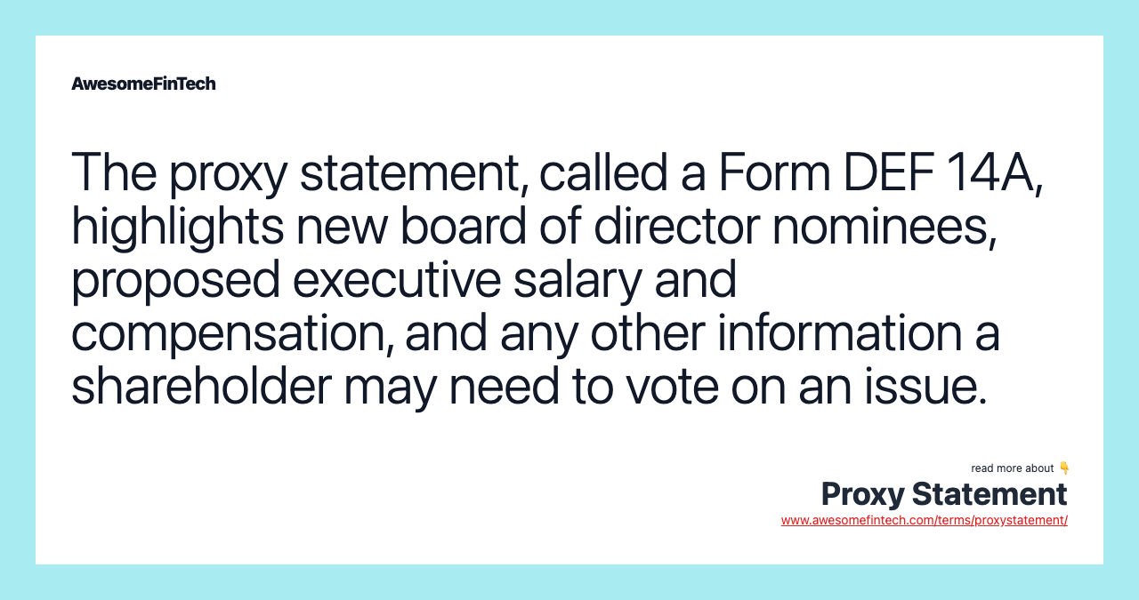 The proxy statement, called a Form DEF 14A, highlights new board of director nominees, proposed executive salary and compensation, and any other information a shareholder may need to vote on an issue.