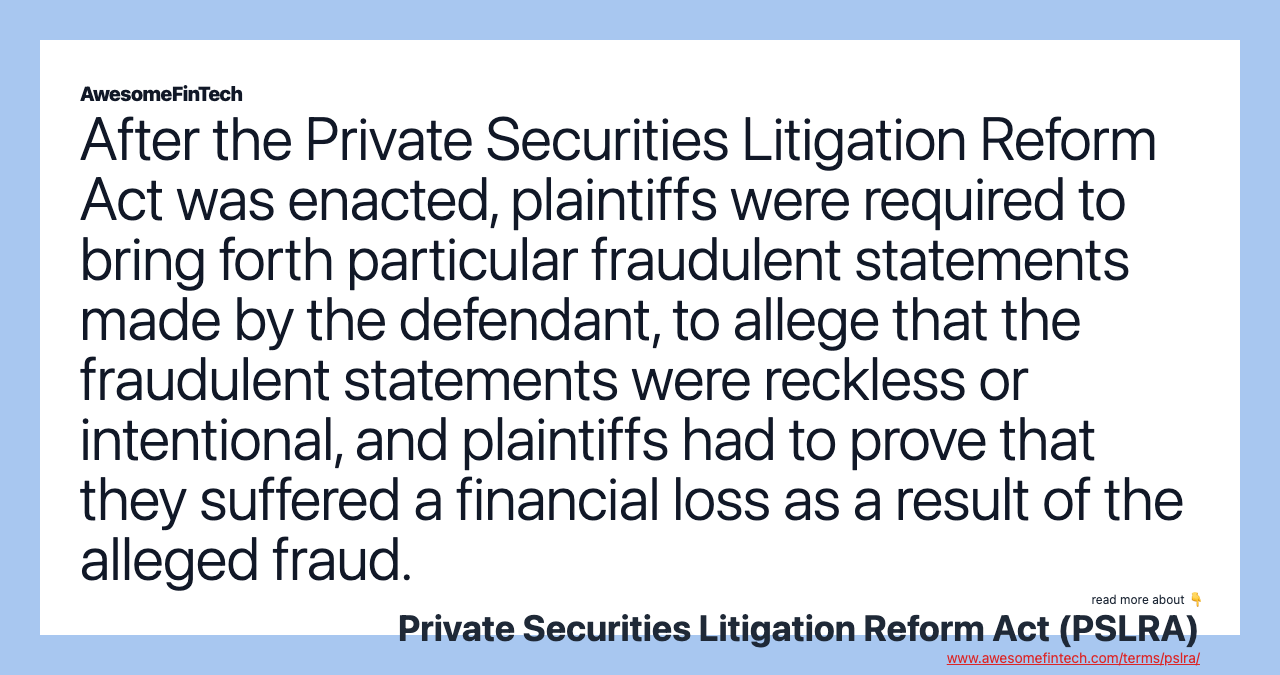 After the Private Securities Litigation Reform Act was enacted, plaintiffs were required to bring forth particular fraudulent statements made by the defendant, to allege that the fraudulent statements were reckless or intentional, and plaintiffs had to prove that they suffered a financial loss as a result of the alleged fraud.